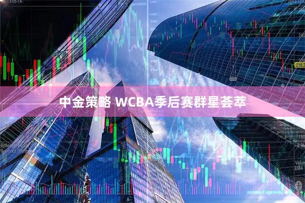 中金策略 WCBA季后赛群星荟萃