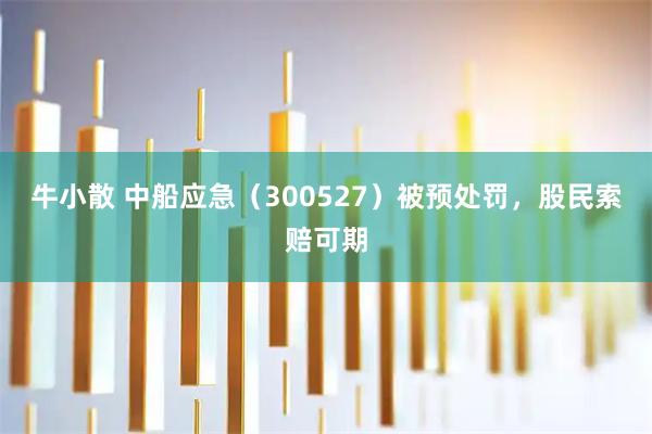 牛小散 中船应急（300527）被预处罚，股民索赔可期