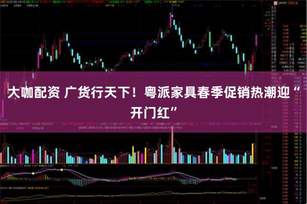 大咖配资 广货行天下！粤派家具春季促销热潮迎“开门红”
