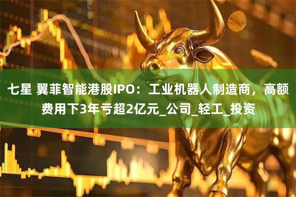 七星 翼菲智能港股IPO：工业机器人制造商，高额费用下3年亏超2亿元_公司_轻工_投资
