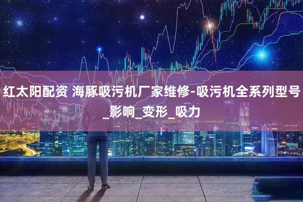 红太阳配资 海豚吸污机厂家维修-吸污机全系列型号_影响_变形_吸力