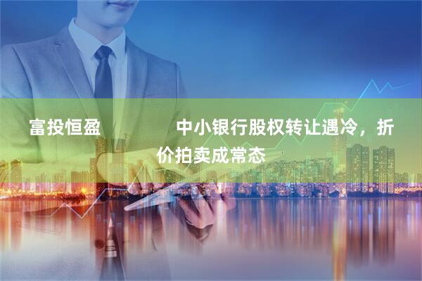 富投恒盈               中小银行股权转让遇冷，折价拍卖成常态
