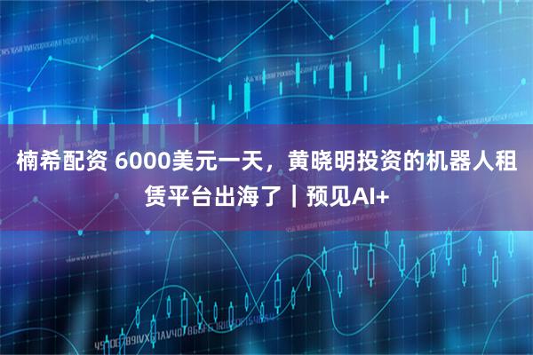 楠希配资 6000美元一天，黄晓明投资的机器人租赁平台出海了｜预见AI+