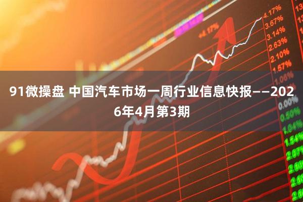 91微操盘 中国汽车市场一周行业信息快报——2026年4月第3期
