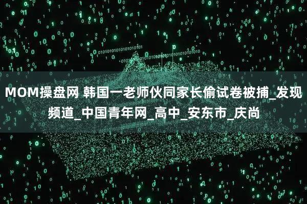 MOM操盘网 韩国一老师伙同家长偷试卷被捕_发现频道_中国青年网_高中_安东市_庆尚