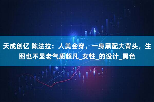 天成创亿 陈法拉:人美会穿,一身黑配大背头,生图也不显老气质超凡_女性_的设计_黑色