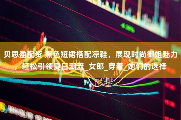 贝思盈配资 黑色短裙搭配凉鞋，展现时尚御姐魅力，轻松引领夏日潮流_女郎_穿着_她们的选择
