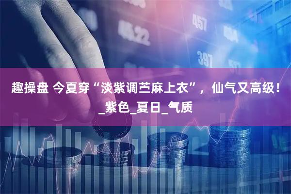 趣操盘 今夏穿“淡紫调苎麻上衣”，仙气又高级！_紫色_夏日_气质