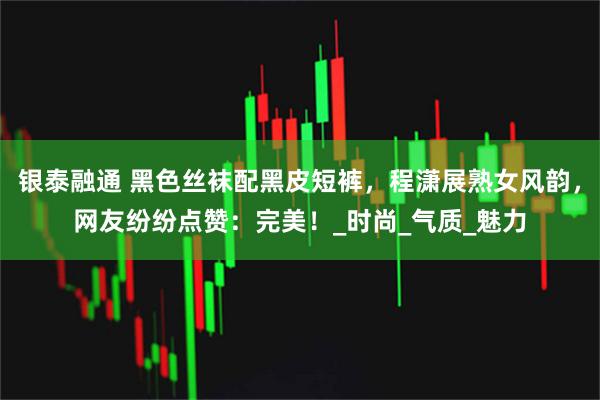 银泰融通 黑色丝袜配黑皮短裤，程潇展熟女风韵，网友纷纷点赞：完美！_时尚_气质_魅力