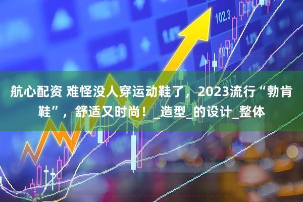 航心配资 难怪没人穿运动鞋了，2023流行“勃肯鞋”，舒适又时尚！_造型_的设计_整体