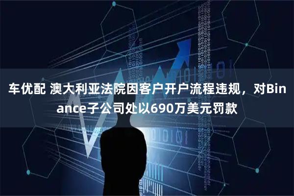 车优配 澳大利亚法院因客户开户流程违规，对Binance子公司处以690万美元罚款