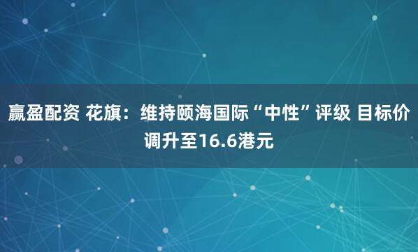赢盈配资 花旗：维持颐海国际“中性”评级 目标价调升至16.6港元