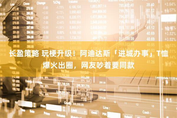 长盈策略 玩梗升级!阿迪达斯「进城办事」T恤爆火出圈,网友吵着要同款