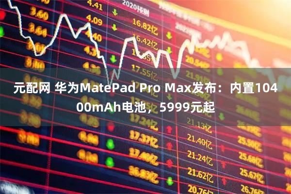 元配网 华为MatePad Pro Max发布：内置10400mAh电池，5999元起