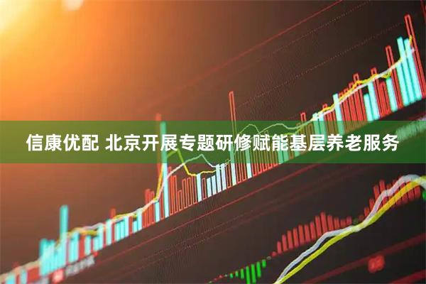 信康优配 北京开展专题研修赋能基层养老服务