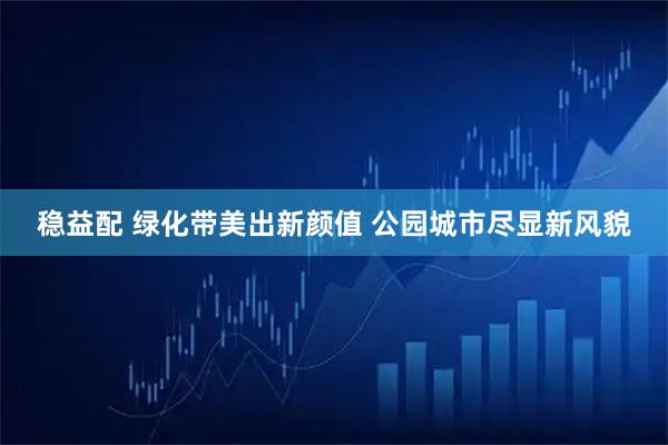 稳益配 绿化带美出新颜值 公园城市尽显新风貌