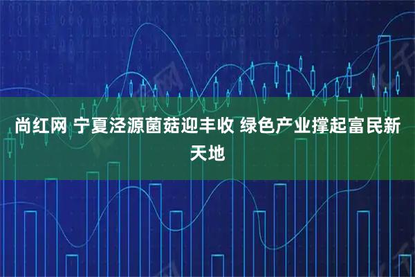 尚红网 宁夏泾源菌菇迎丰收 绿色产业撑起富民新天地
