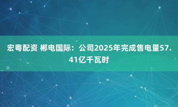宏粤配资 郴电国际：公司2025年完成售电量57.41亿千瓦时