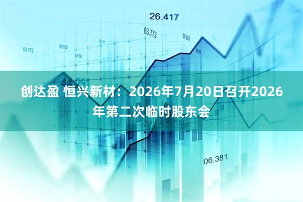 创达盈 恒兴新材：2026年7月20日召开2026年第二次临时股东会