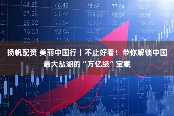 扬帆配资 美丽中国行丨不止好看！带你解锁中国最大盐湖的“万亿级”宝藏