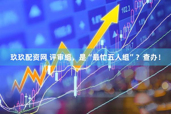 玖玖配资网 评审组，是“最忙五人组”？查办！