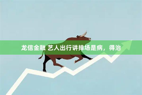 龙信金融 艺人出行讲排场是病，得治