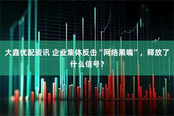 大鑫优配资讯 企业集体反击“网络黑嘴”，释放了什么信号？