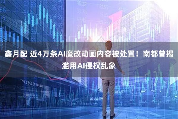 鑫月配 近4万条AI魔改动画内容被处置！南都曾揭滥用AI侵权乱象