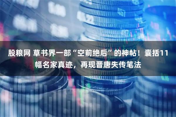 股粮网 草书界一部“空前绝后”的神帖！囊括11幅名家真迹，再现晋唐失传笔法