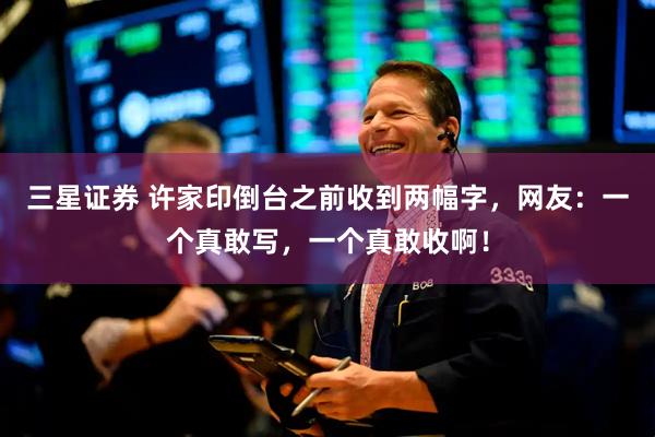三星证券 许家印倒台之前收到两幅字，网友：一个真敢写，一个真敢收啊！