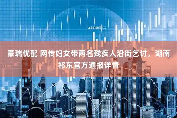 豪瑞优配 网传妇女带两名残疾人沿街乞讨，湖南祁东官方通报详情