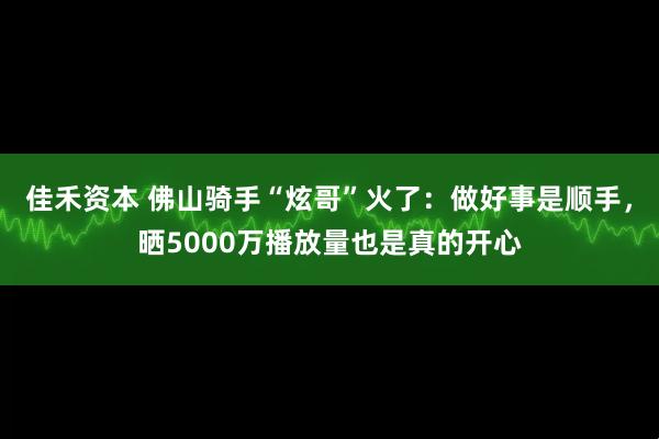 佳禾资本 佛山骑手“炫哥”火了：做好事是顺手，晒5000万播放量也是真的开心