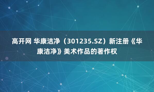高开网 华康洁净（301235.SZ）新注册《华康洁净》美术作品的著作权
