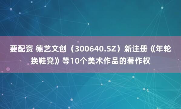 要配资 德艺文创（300640.SZ）新注册《年轮换鞋凳》等10个美术作品的著作权