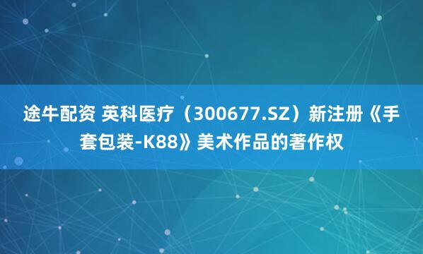 途牛配资 英科医疗（300677.SZ）新注册《手套包装-K88》美术作品的著作权